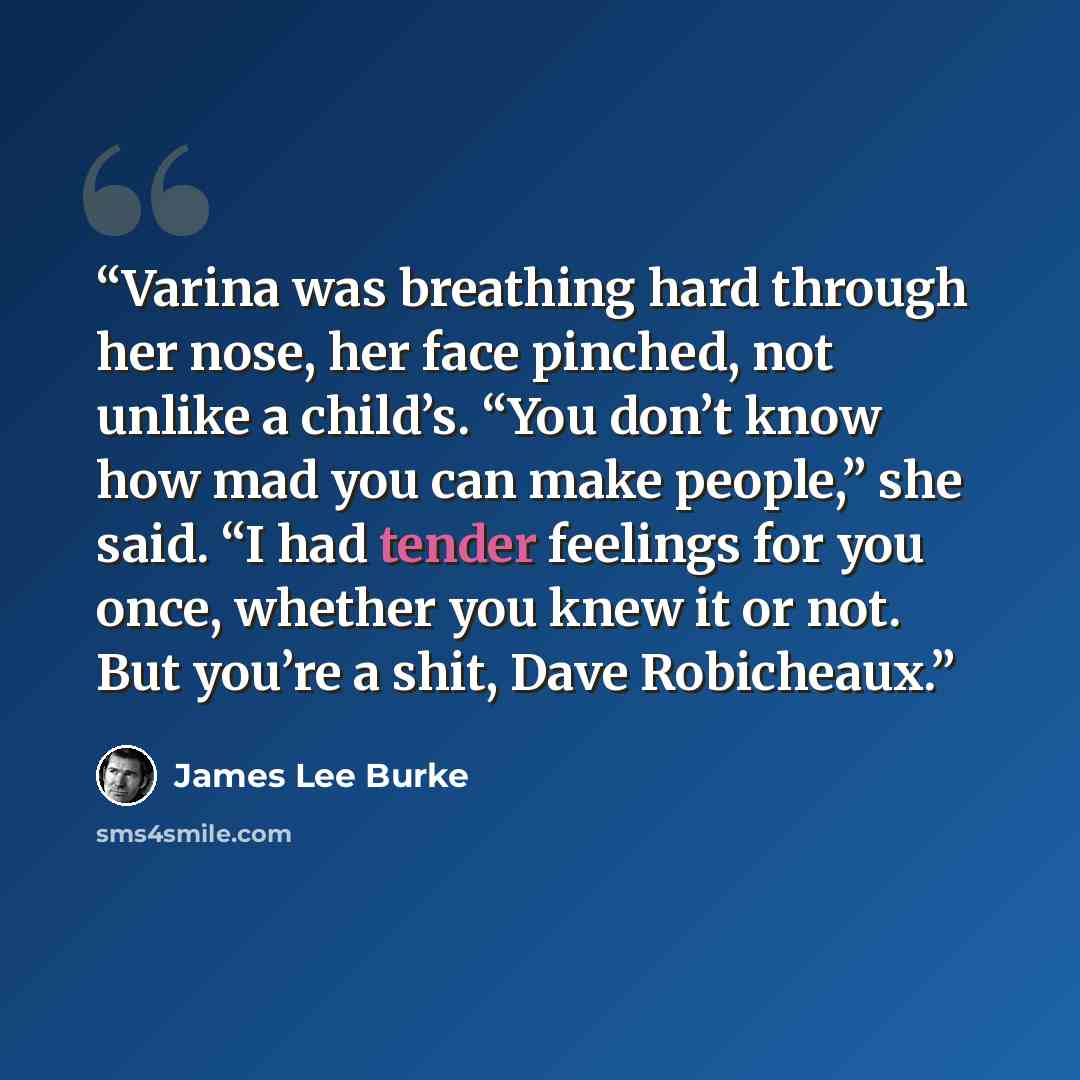 “Varina was breathing hard through her nose, her face pinched, not unlike a child’s. “You don’t know how mad you can make people,” she said. “I had tender feelings for you once, whether you knew it or not. But you’re a shit, Dave Robicheaux.” quote by James Lee Burke