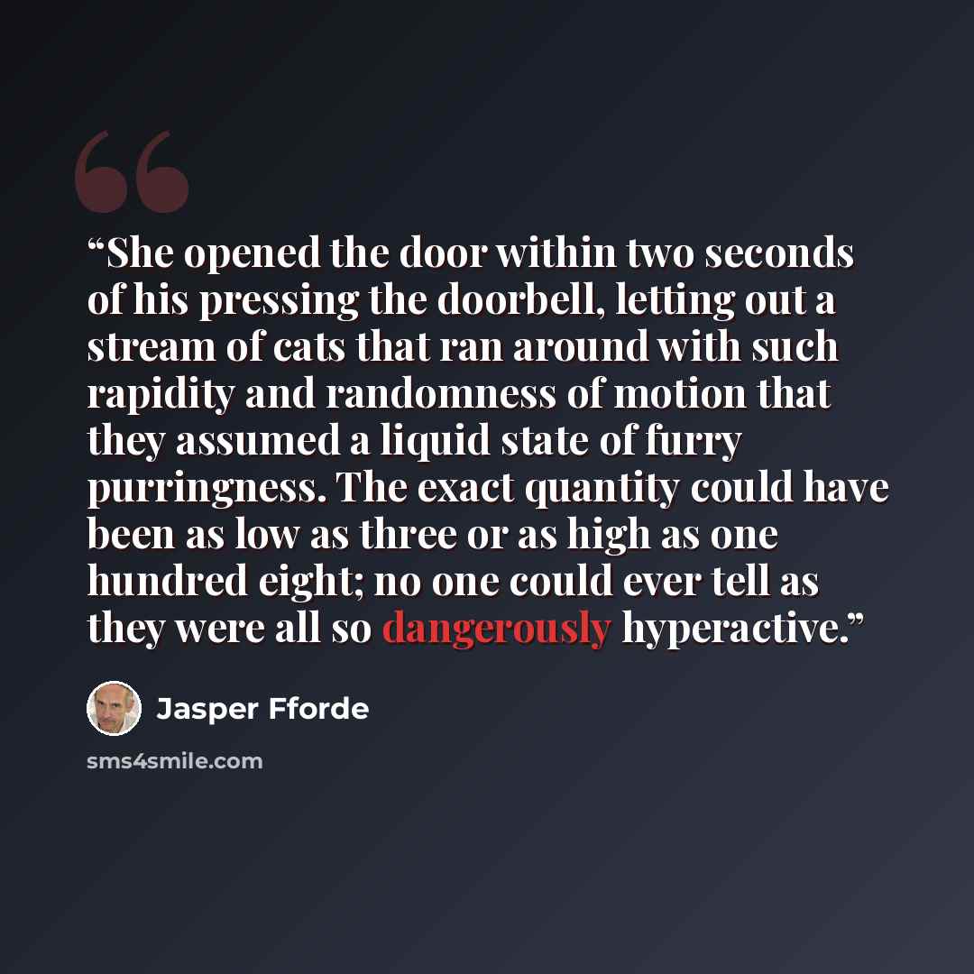 “She opened the door within two seconds of his pressing the doorbell, letting out a stream of cats that ran around with such rapidity and randomness of motion that they assumed a liquid state of furry purringness. The exact quantity could have been as low as three or as high as one hundred eight…” quote by Jasper Fforde