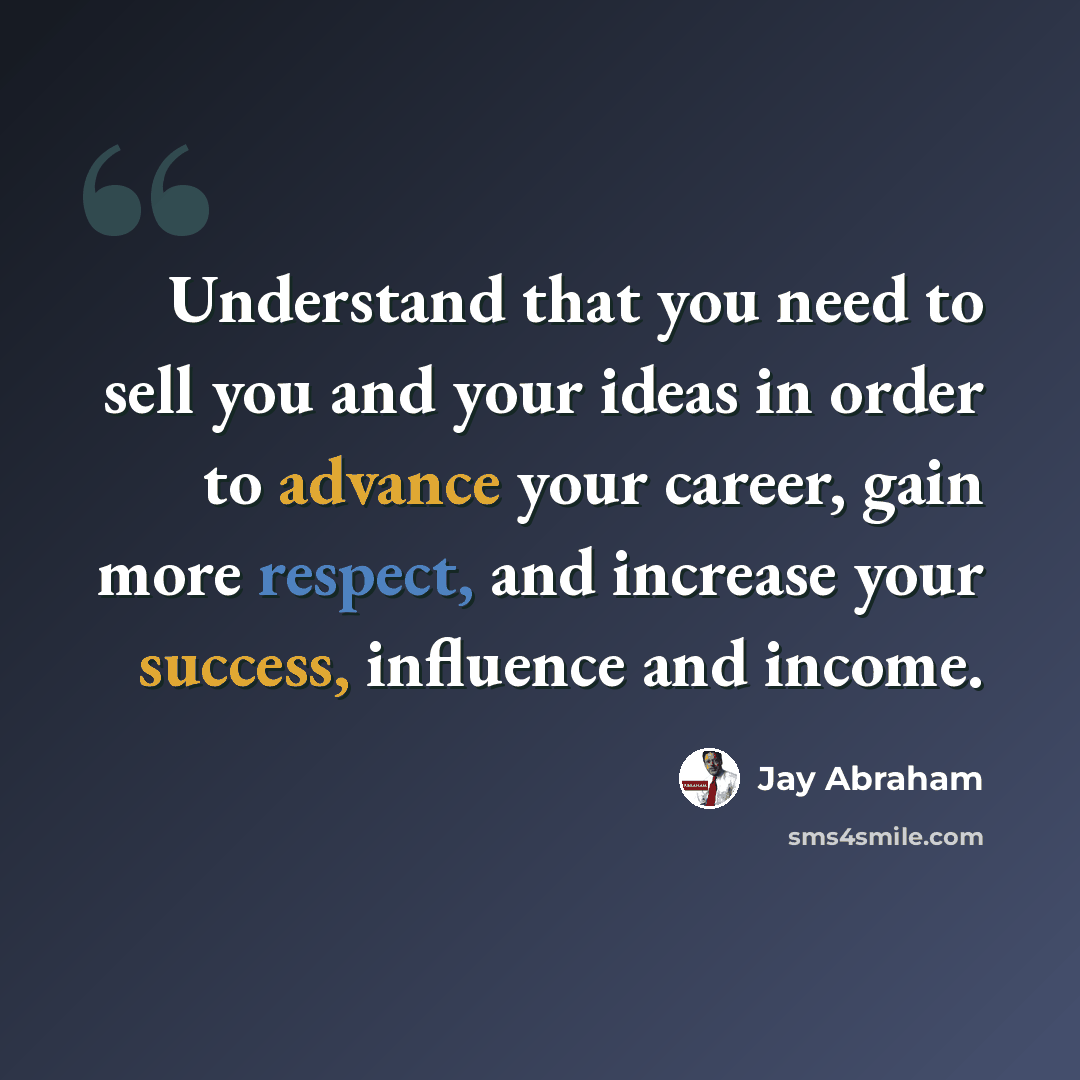 “Understand that you need to sell you and your ideas in order to advance your career, gain more respect, and increase your success, influence and income.” quote by Jay Abraham