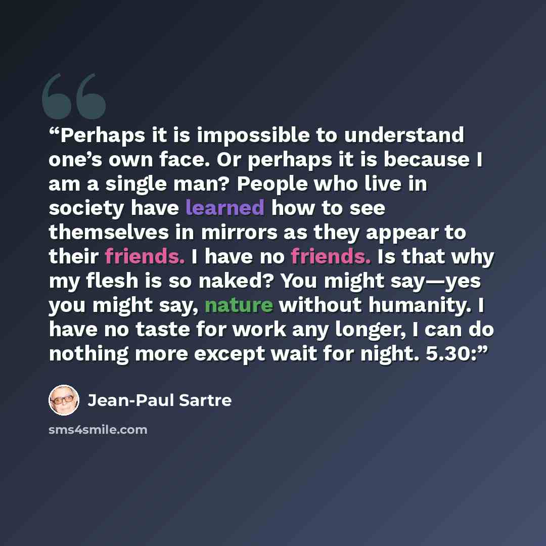 “Perhaps it is impossible to understand one’s own face. Or perhaps it is because I am a single man? People who live in society have learned how to see themselves in mirrors as they appear to their friends. I have no friends. Is that why my flesh is so naked? You might say—yes you might say, nature…” quote by Jean-Paul Sartre