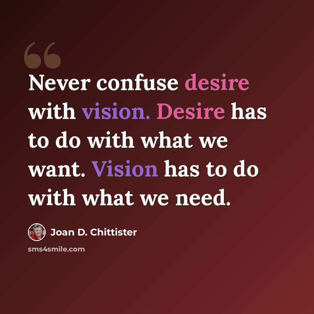 “Never confuse desire with vision. Desire has to do with what we want. Vision has to do with what we need.” quote by Joan D. Chittister
