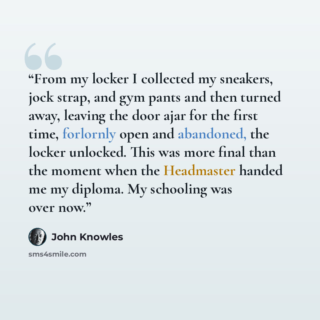 “From my locker I collected my sneakers, jock strap, and gym pants and then turned away, leaving the door ajar for the first time, forlornly open and abandoned, the locker unlocked. This was more final than the moment when the Headmaster handed me my diploma. My schooling was over now.” quote by John Knowles