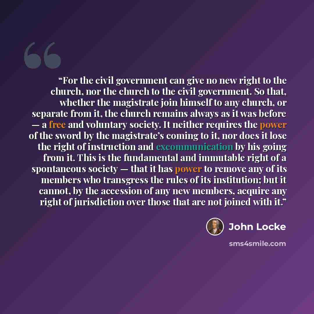 “For the civil government can give no new right to the church, nor the church to the civil government. So that, whether the magistrate join himself to any church, or separate from it, the church remains always as it was before — a free and voluntary society. It neither requires the power of the…” quote by John Locke