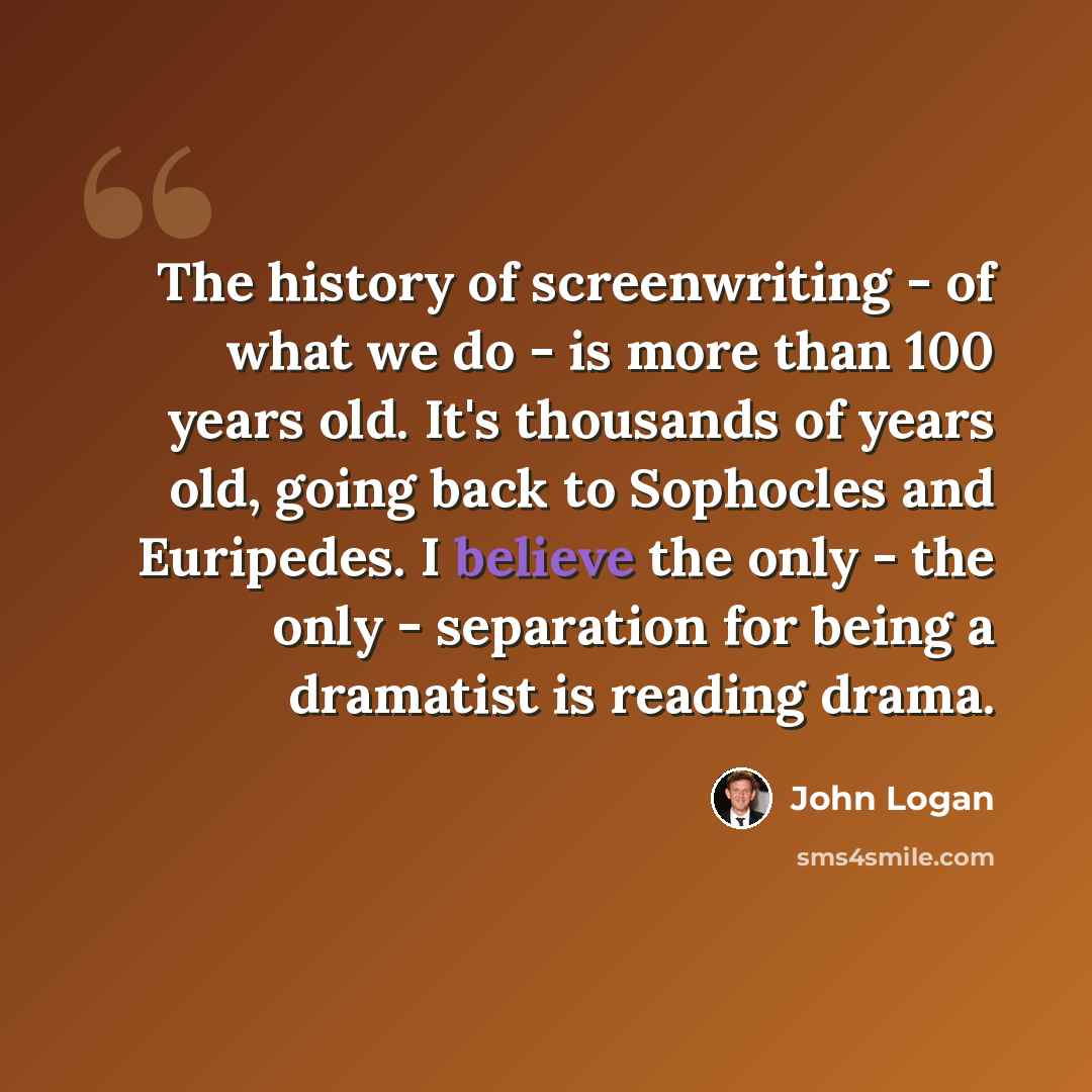 “The history of screenwriting - of what we do - is more than 100 years old. It's thousands of years old, going back to Sophocles and Euripedes. I believe the only - the only - separation for being a dramatist is reading drama.” quote by John Logan