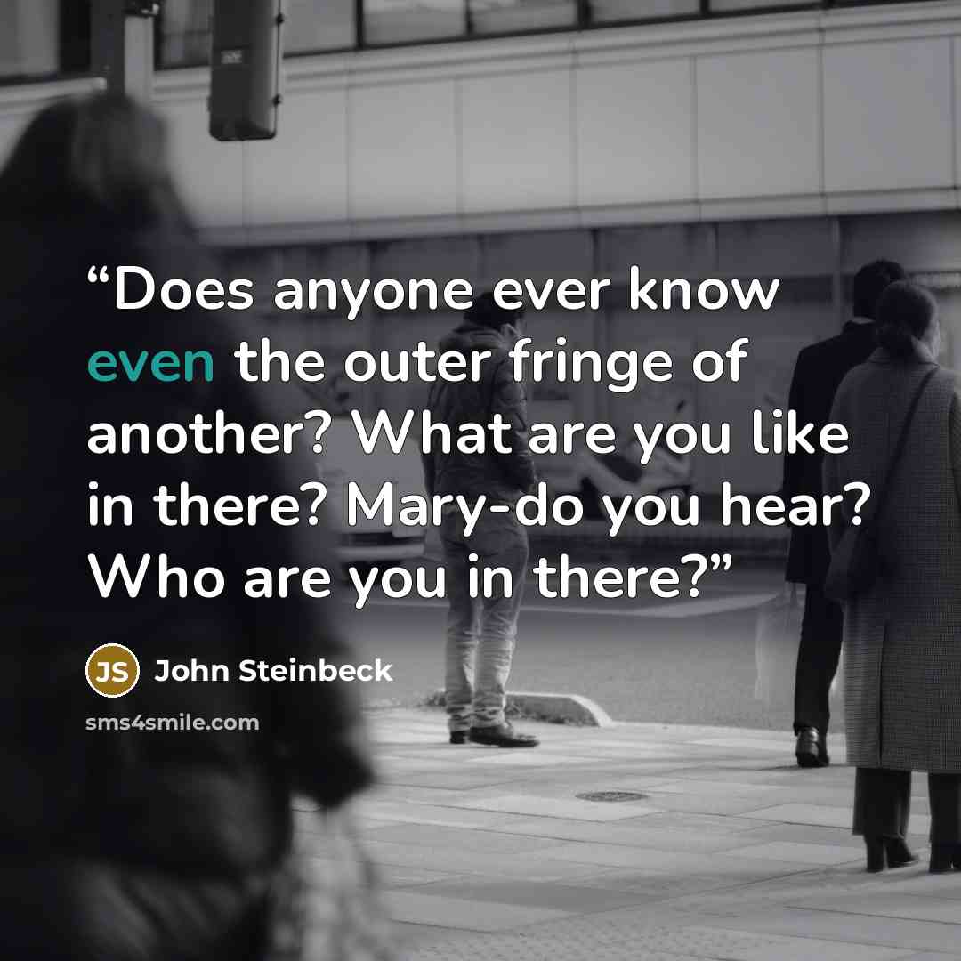 “Does anyone ever know even the outer fringe of another? What are you like in there? Mary-do you hear? Who are you in there?” quote by John Steinbeck
