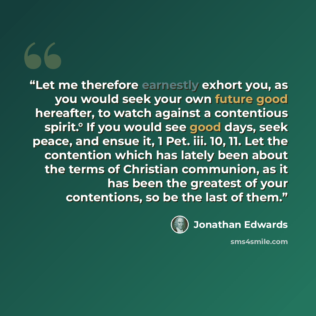 “Let me therefore earnestly exhort you, as you would seek your own future good hereafter, to watch against a contentious spirit.° If you would see good days, seek peace, and ensue it, 1 Pet. iii. 10, 11. Let the contention which has lately been about the terms of Christian communion, as it has been…” quote by Jonathan Edwards