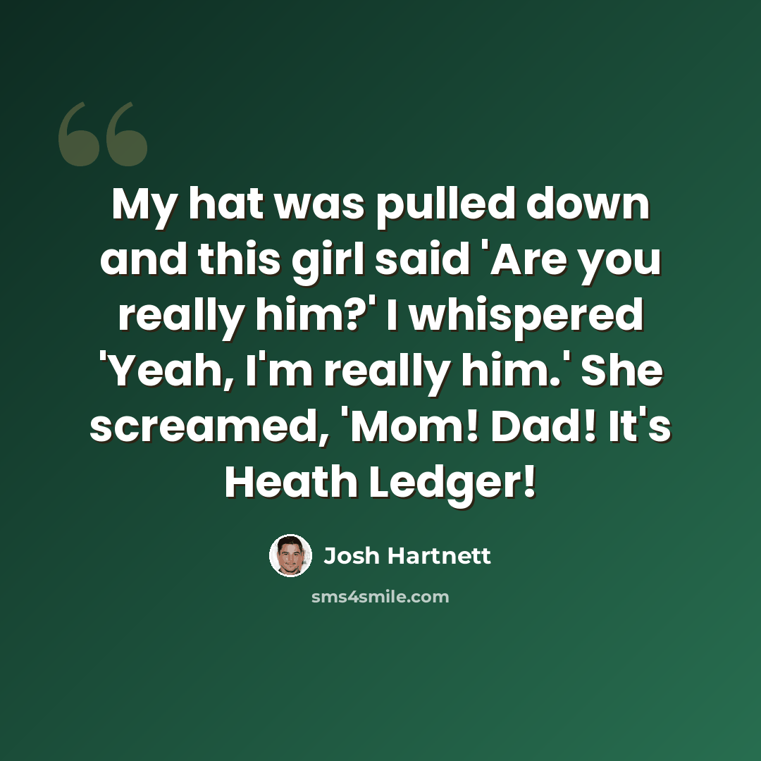 “My hat was pulled down and this girl said 'Are you really him?' I whispered 'Yeah, I'm really him.' She screamed, 'Mom! Dad! It's Heath Ledger!” quote by Josh Hartnett