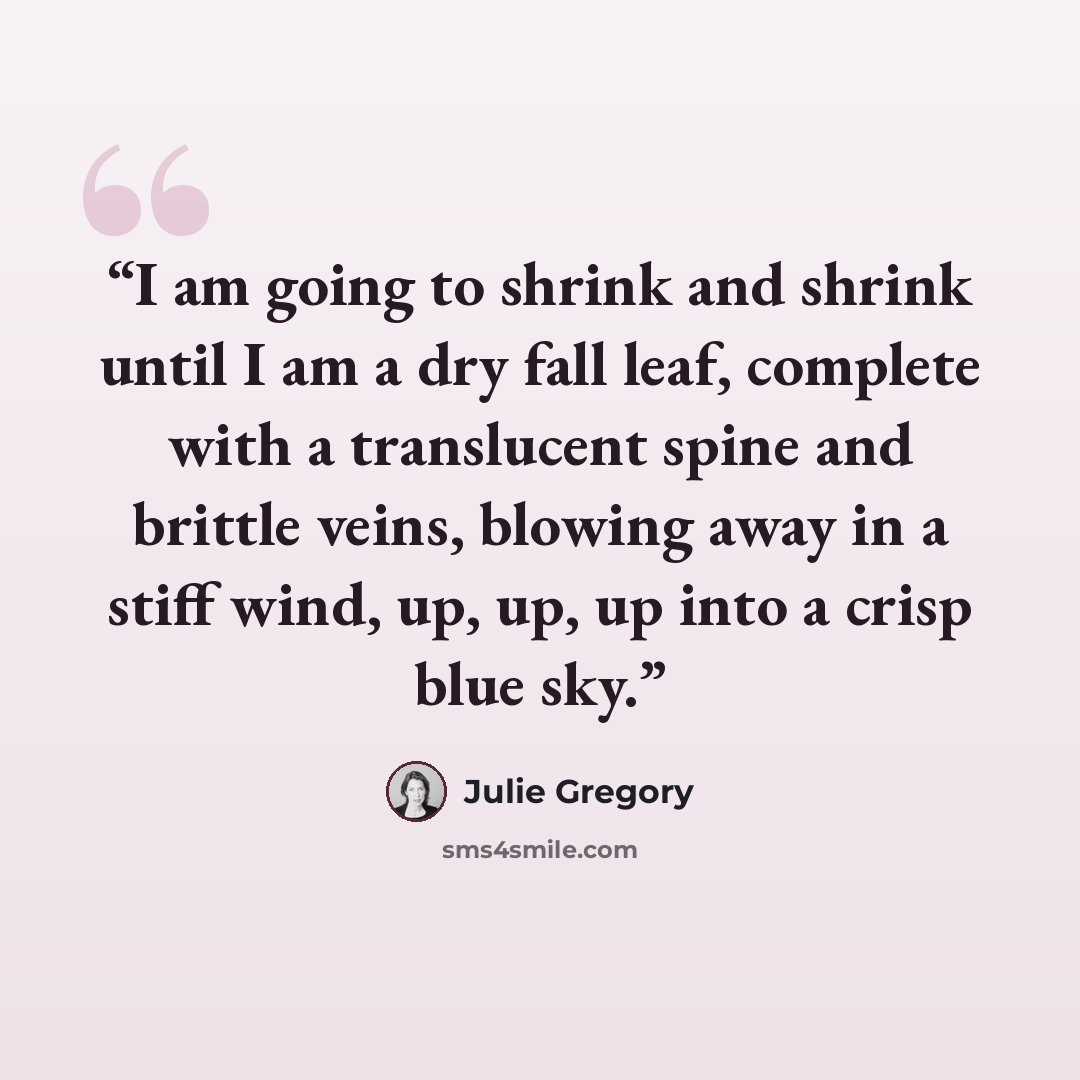 “I am going to shrink and shrink until I am a dry fall leaf, complete with a translucent spine and brittle veins, blowing away in a stiff wind, up, up, up into a crisp blue sky.” quote by Julie Gregory