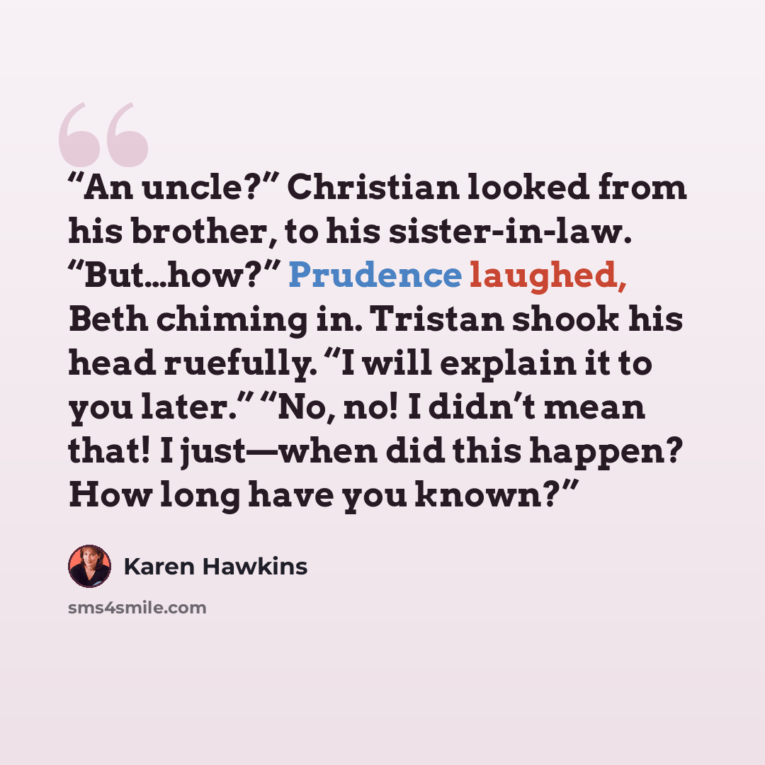 “An uncle?” Christian looked from his brother, to his sister-in-law. “But…how?” Prudence laughed, Beth chiming in. Tristan shook his head ruefully. “I will explain it to you later.” “No, no! I didn’t mean that! I just—when did this happen? How long have you known?” quote by Karen Hawkins