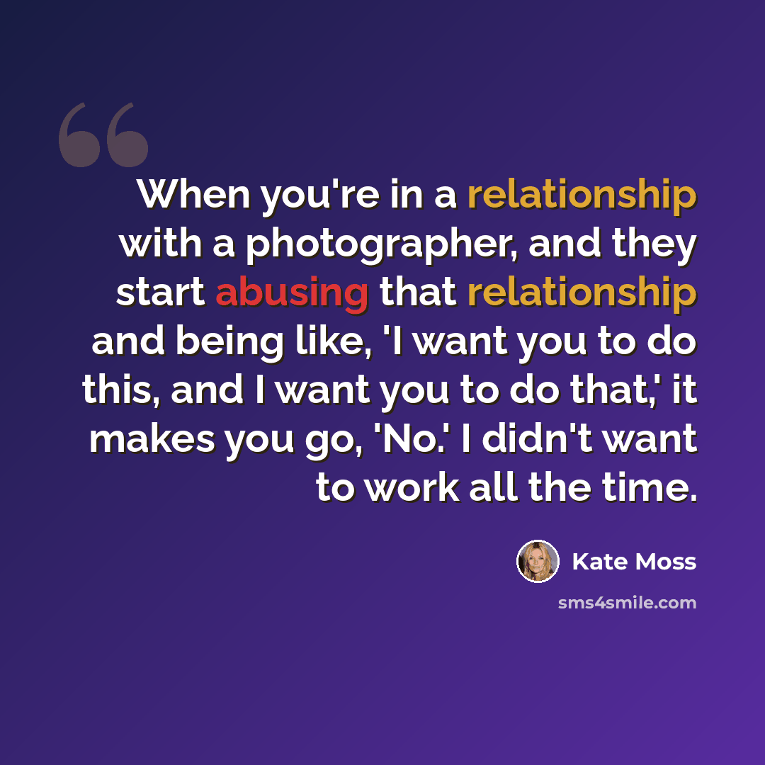 “When you're in a relationship with a photographer, and they start abusing that relationship and being like, 'I want you to do this, and I want you to do that,' it makes you go, 'No.' I didn't want to work all the time.” quote by Kate Moss