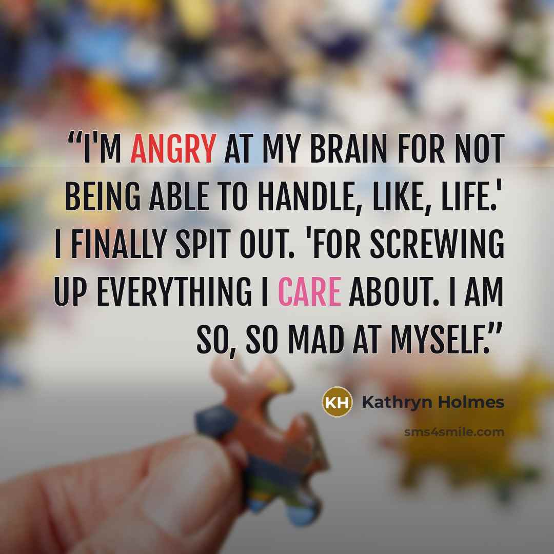 “I'm angry at my brain for not being able to handle, like, life.' I finally spit out. 'For screwing up everything I care about. I am so, so mad at myself.” quote by Kathryn Holmes