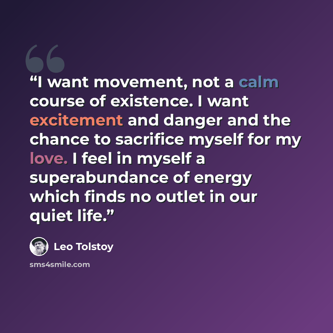 “I want movement, not a calm course of existence. I want excitement and danger and the chance to sacrifice myself for my love. I feel in myself a superabundance of energy which finds no outlet in our quiet life.” quote by Leo Tolstoy