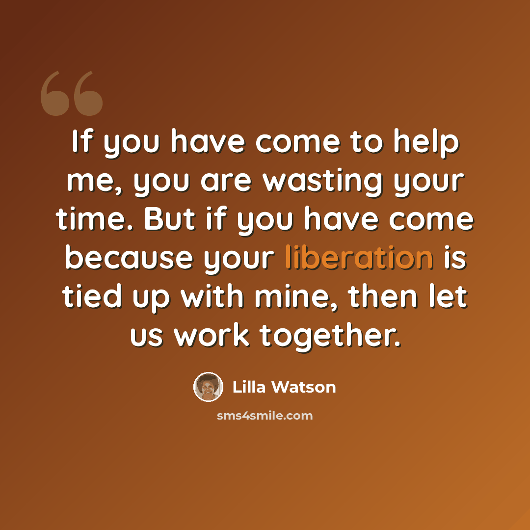 “If you have come to help me, you are wasting your time. But if you have come because your liberation is tied up with mine, then let us work together.” quote by Lilla Watson