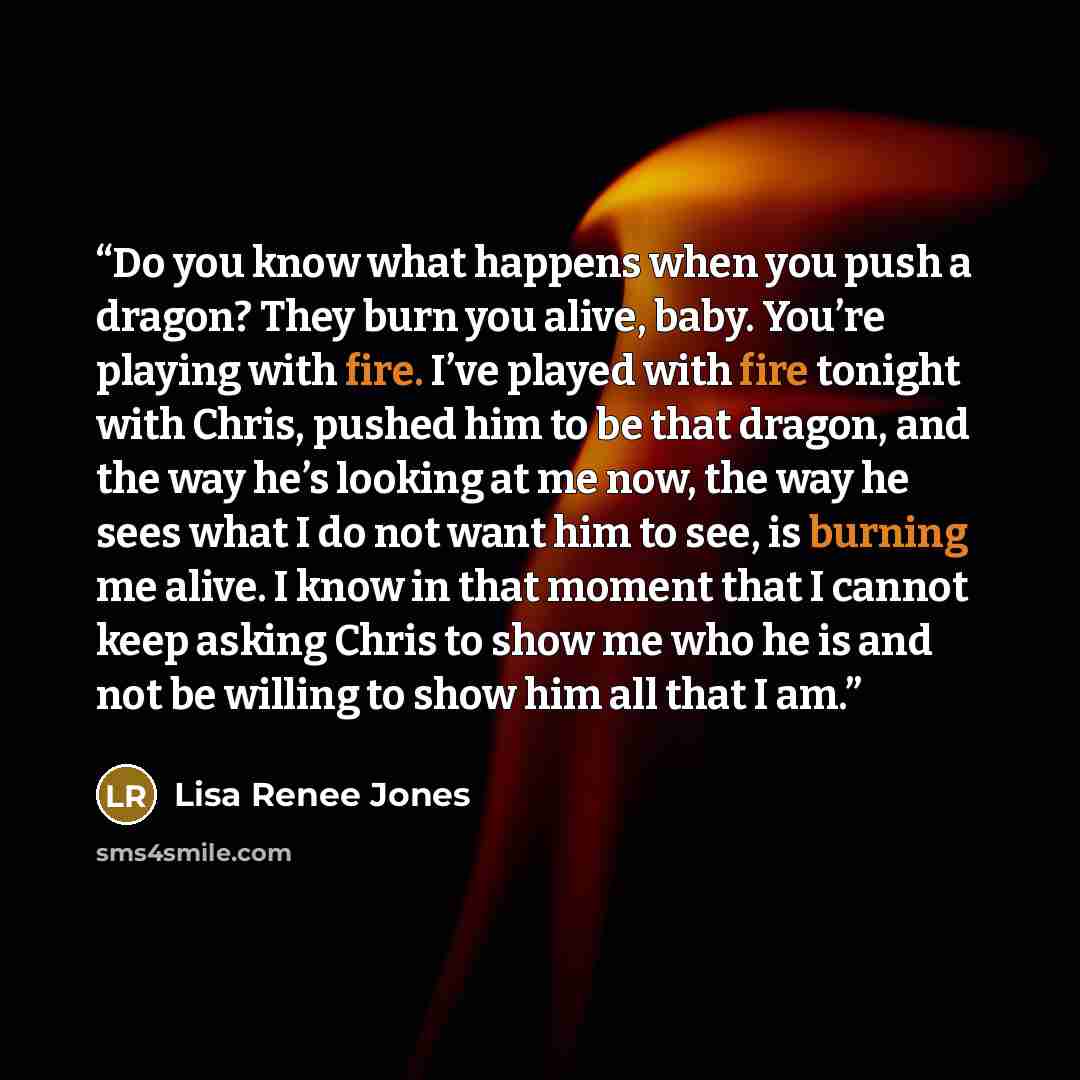 “Do you know what happens when you push a dragon? They burn you alive, baby. You’re playing with fire. I’ve played with fire tonight with Chris, pushed him to be that dragon, and the way he’s looking at me now, the way he sees what I do not want him to see, is burning me alive. I know in that…” quote by Lisa Renee Jones