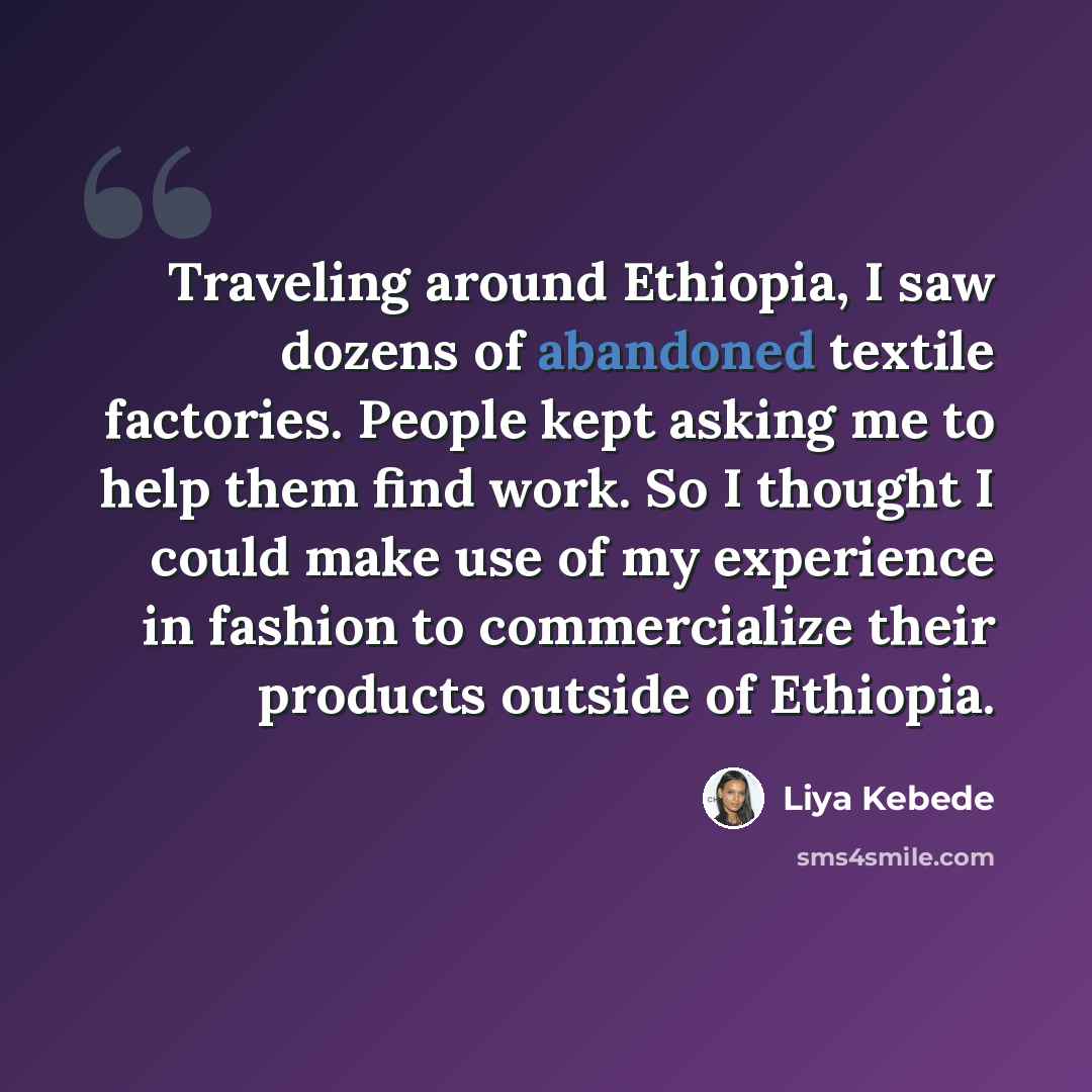 “Traveling around Ethiopia, I saw dozens of abandoned textile factories. People kept asking me to help them find work. So I thought I could make use of my experience in fashion to commercialize their products outside of Ethiopia.” quote by Liya Kebede