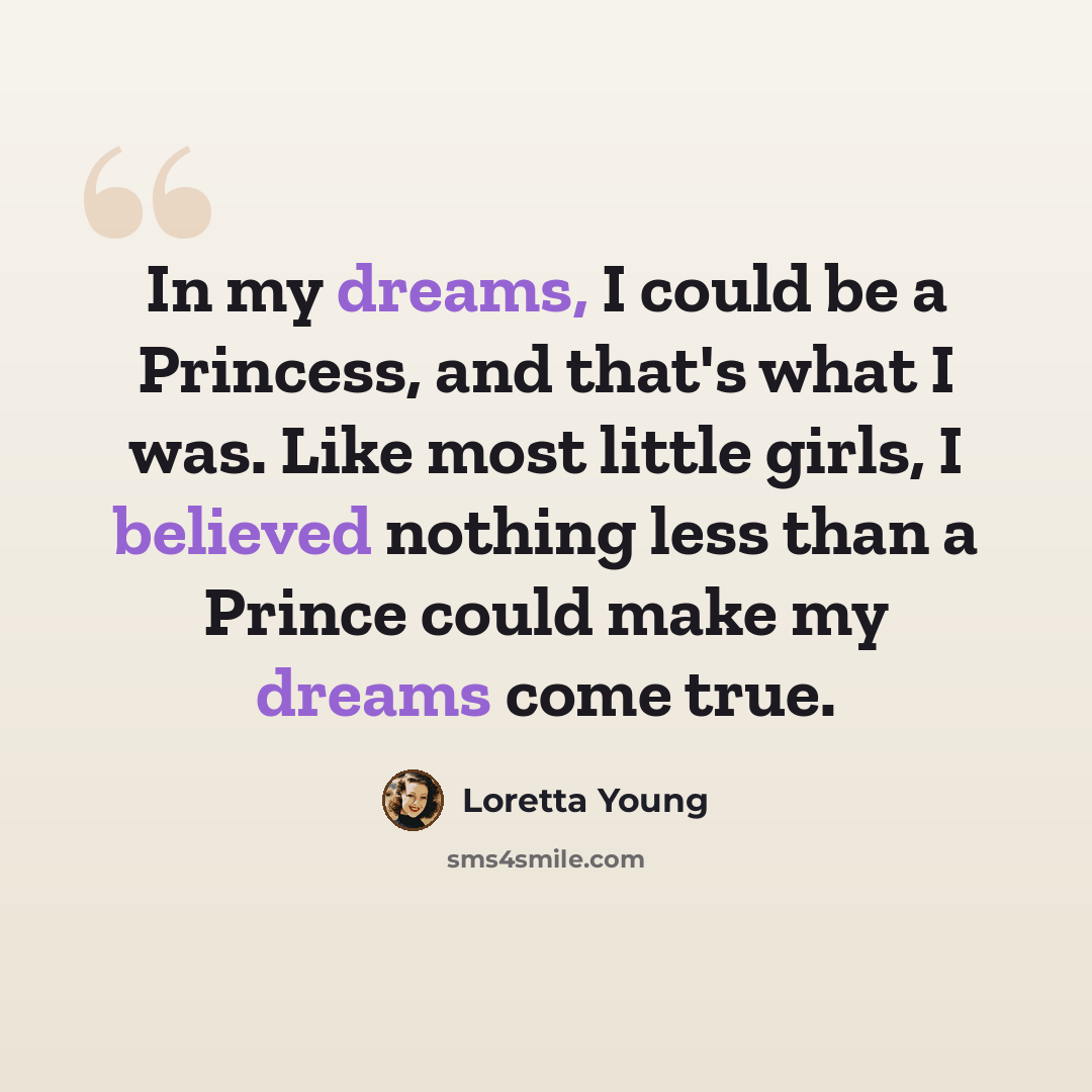 “In my dreams, I could be a Princess, and that's what I was. Like most little girls, I believed nothing less than a Prince could make my dreams come true.” quote by Loretta Young