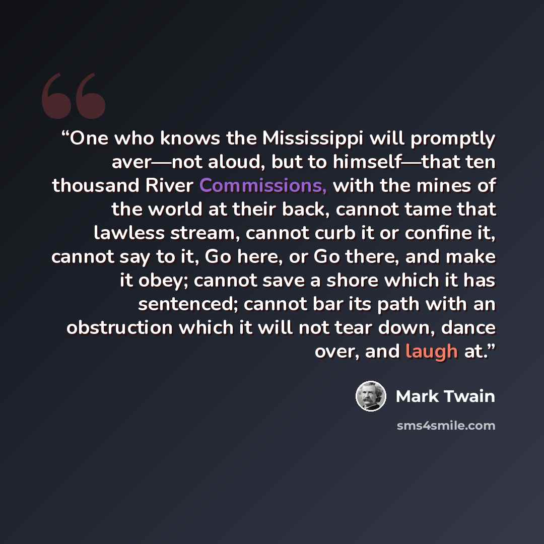 “One who knows the Mississippi will promptly aver—not aloud, but to himself—that ten thousand River Commissions, with the mines of the world at their back, cannot tame that lawless stream, cannot curb it or confine it, cannot say to it, Go here, or Go there, and make it obey; cannot save a shore…” quote by Mark Twain