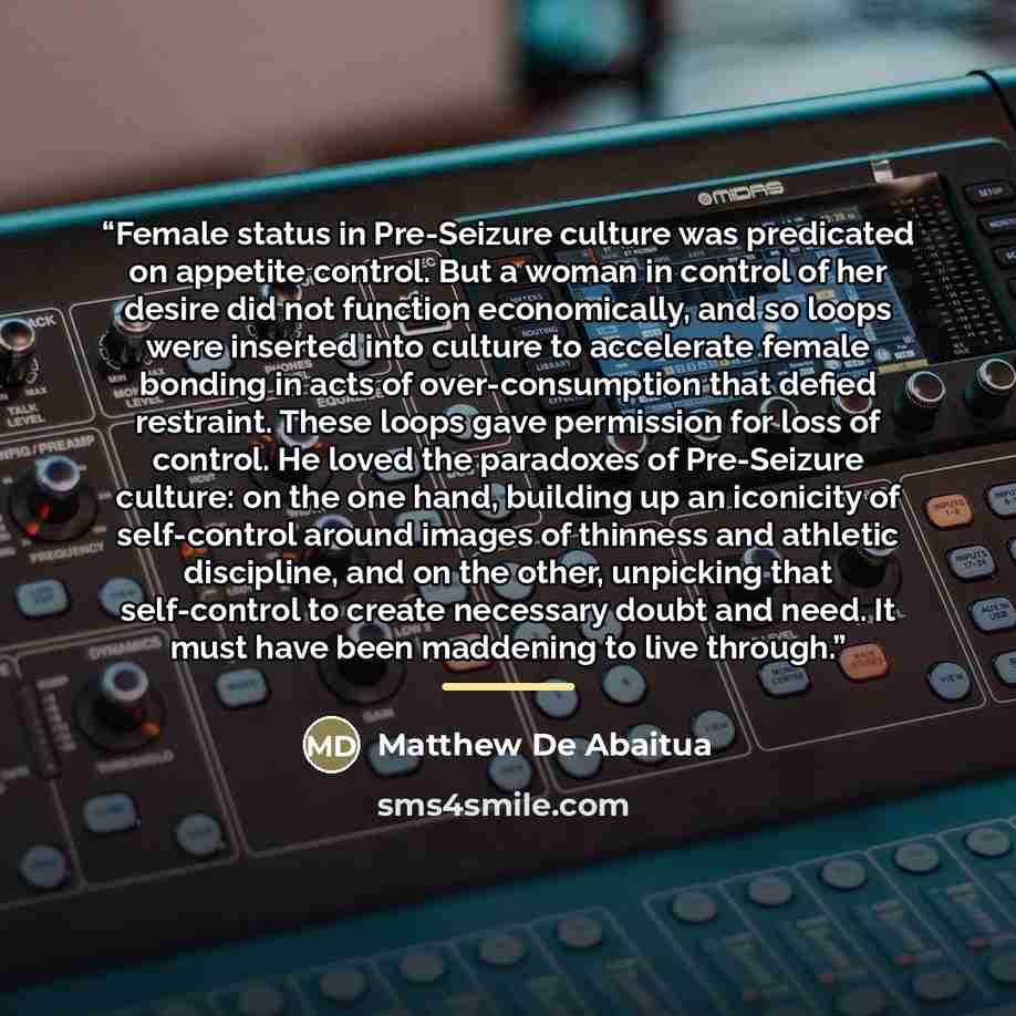 “Female status in Pre-Seizure culture was predicated on appetite control. But a woman in control of her desire did not function economically, and so loops were inserted into culture to accelerate female bonding in acts of over-consumption that defied restraint. These loops gave permission for loss…” quote by Matthew De Abaitua