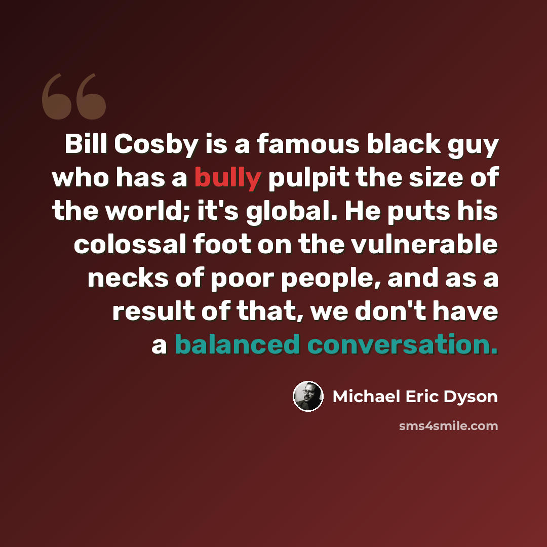 “Bill Cosby is a famous black guy who has a bully pulpit the size of the world; it's global. He puts his colossal foot on the vulnerable necks of poor people, and as a result of that, we don't have a balanced conversation.” quote by Michael Eric Dyson