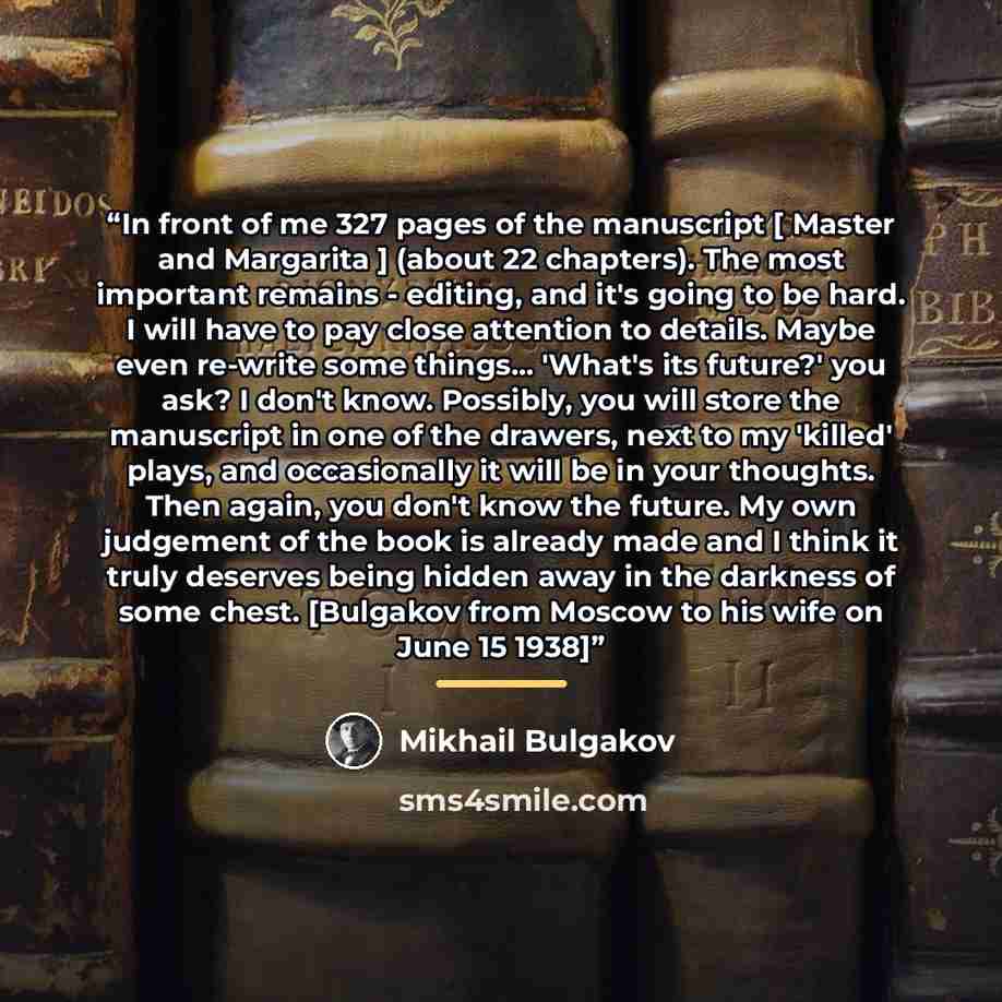 “In front of me 327 pages of the manuscript [ Master and Margarita ] (about 22 chapters). The most important remains - editing, and it's going to be hard. I will have to pay close attention to details. Maybe even re-write some things... 'What's its future?' you ask? I don't know. Possibly, you will…” quote by Mikhail Bulgakov