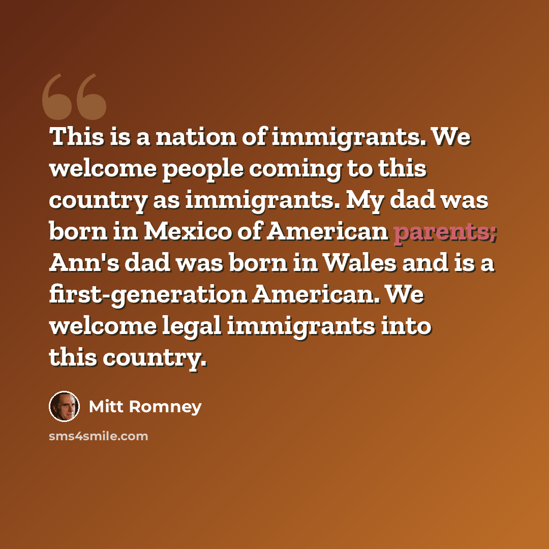 “This is a nation of immigrants. We welcome people coming to this country as immigrants. My dad was born in Mexico of American parents; Ann's dad was born in Wales and is a first-generation American. We welcome legal immigrants into this country.” quote by Mitt Romney