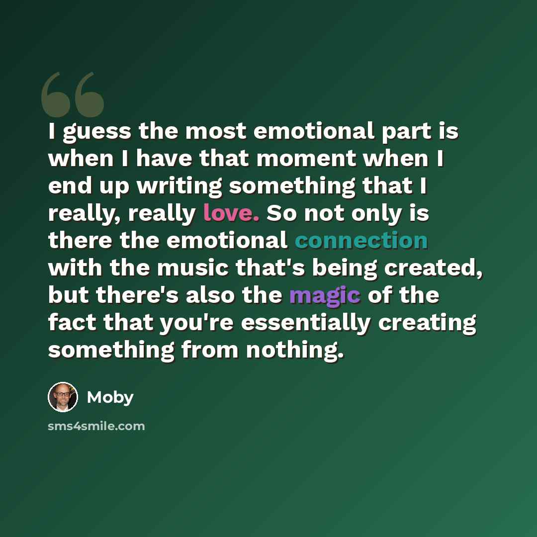 “I guess the most emotional part is when I have that moment when I end up writing something that I really, really love. So not only is there the emotional connection with the music that's being created, but there's also the magic of the fact that you're essentially creating something from nothing.” quote by Moby
