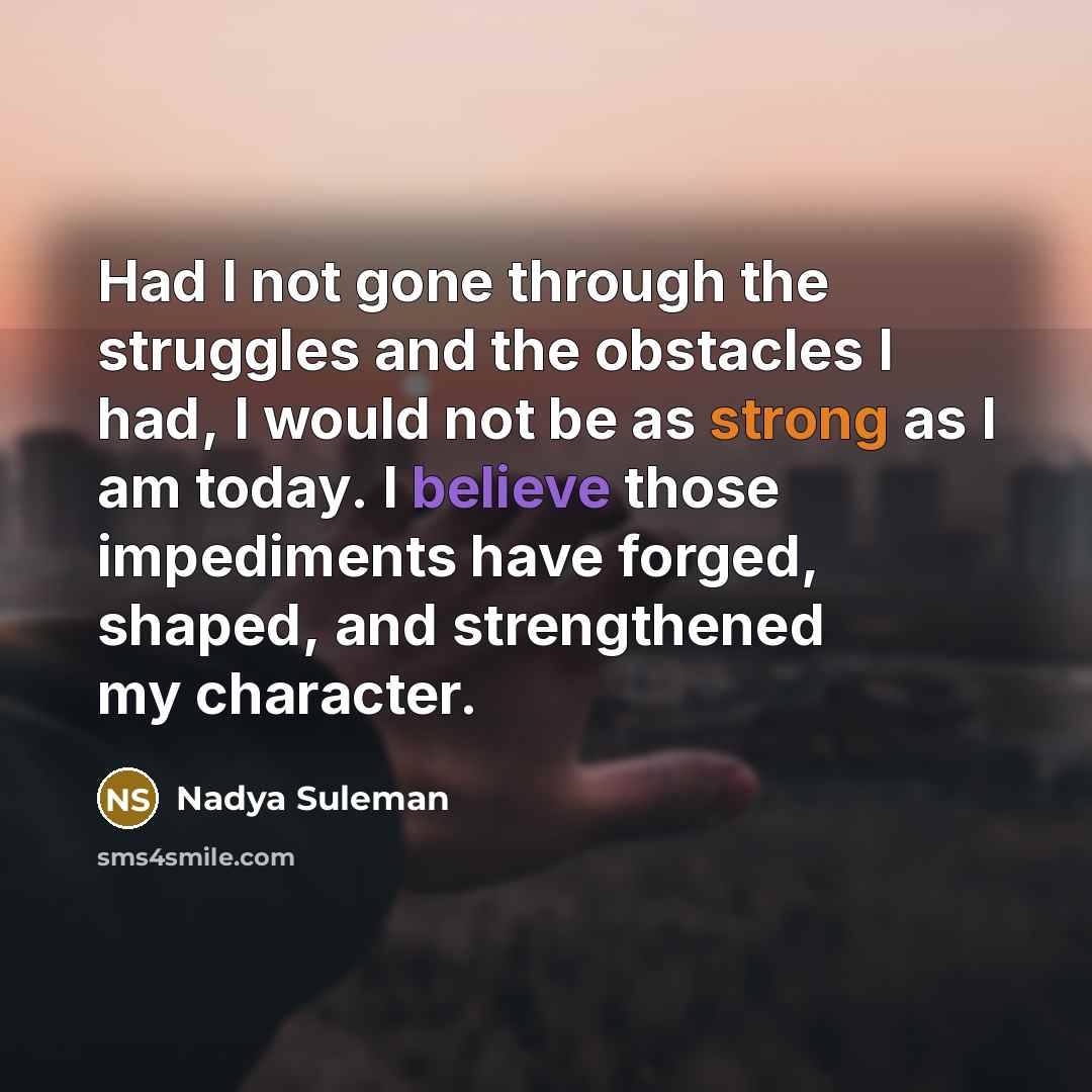 “Had I not gone through the struggles and the obstacles I had, I would not be as strong as I am today. I believe those impediments have forged, shaped, and strengthened my character.” quote by Nadya Suleman