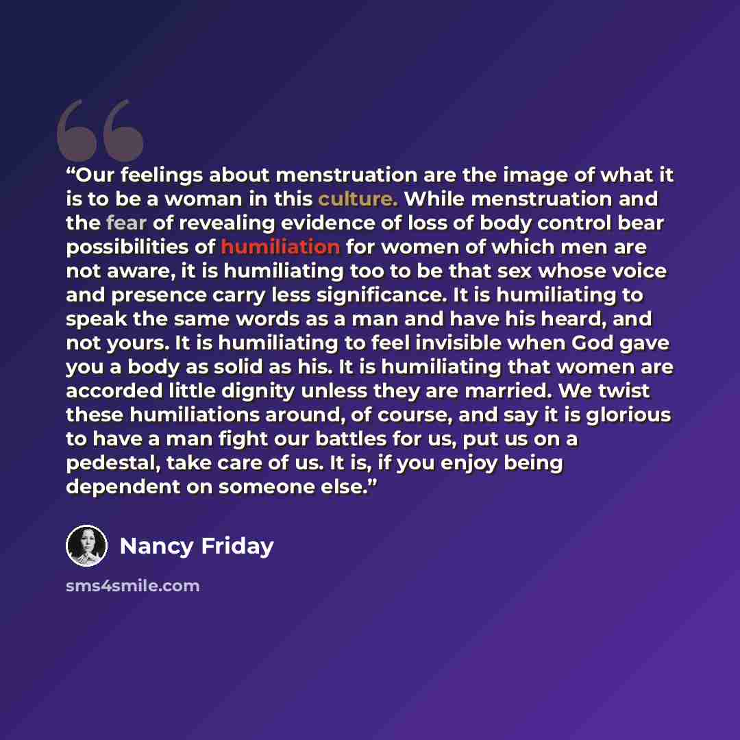 “Our feelings about menstruation are the image of what it is to be a woman in this culture. While menstruation and the fear of revealing evidence of loss of body control bear possibilities of humiliation for women of which men are not aware, it is humiliating too to be that sex whose voice and…” quote by Nancy Friday