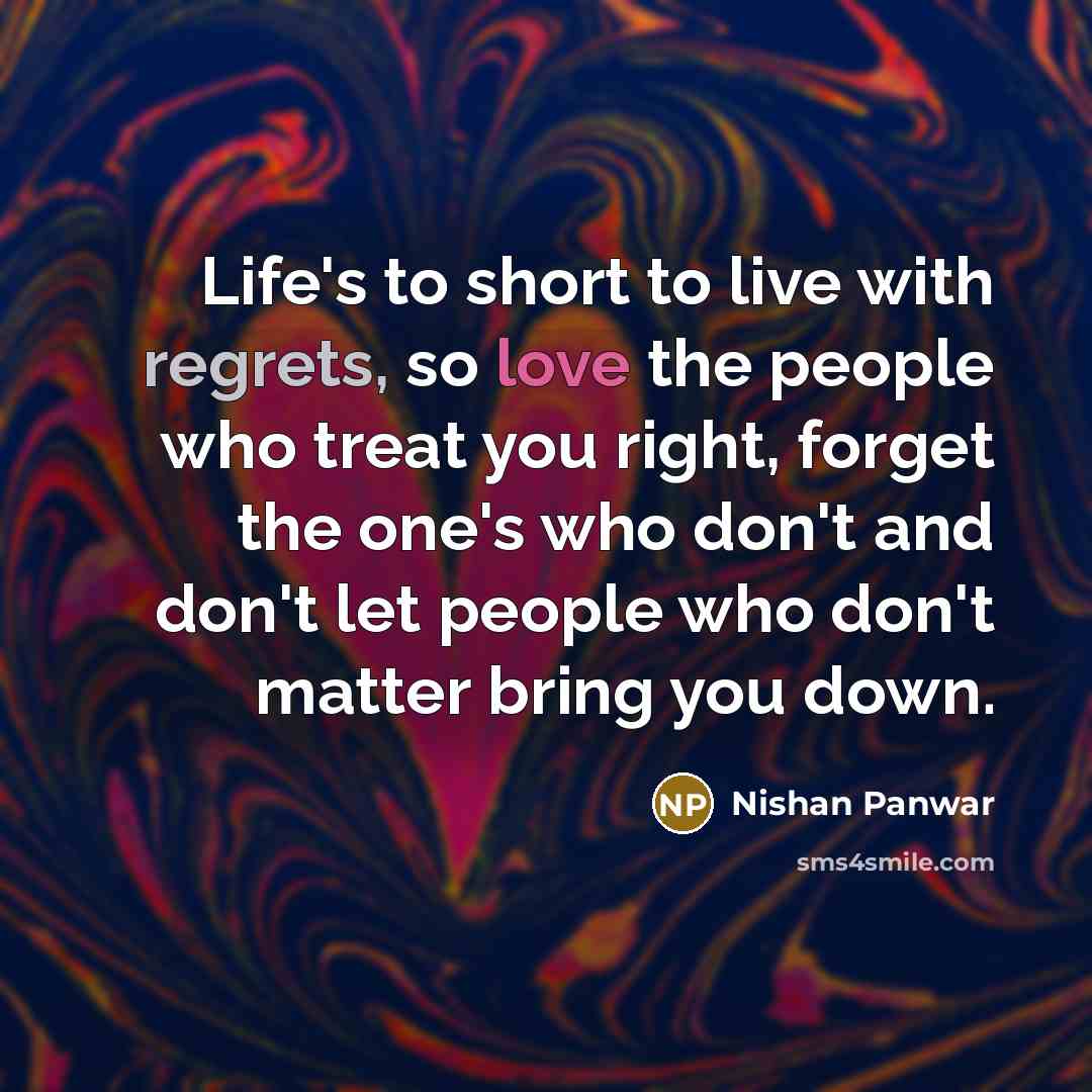 “Life's to short to live with regrets, so love the people who treat you right, forget the one's who don't and don't let people who don't matter bring you down.” quote by Nishan Panwar