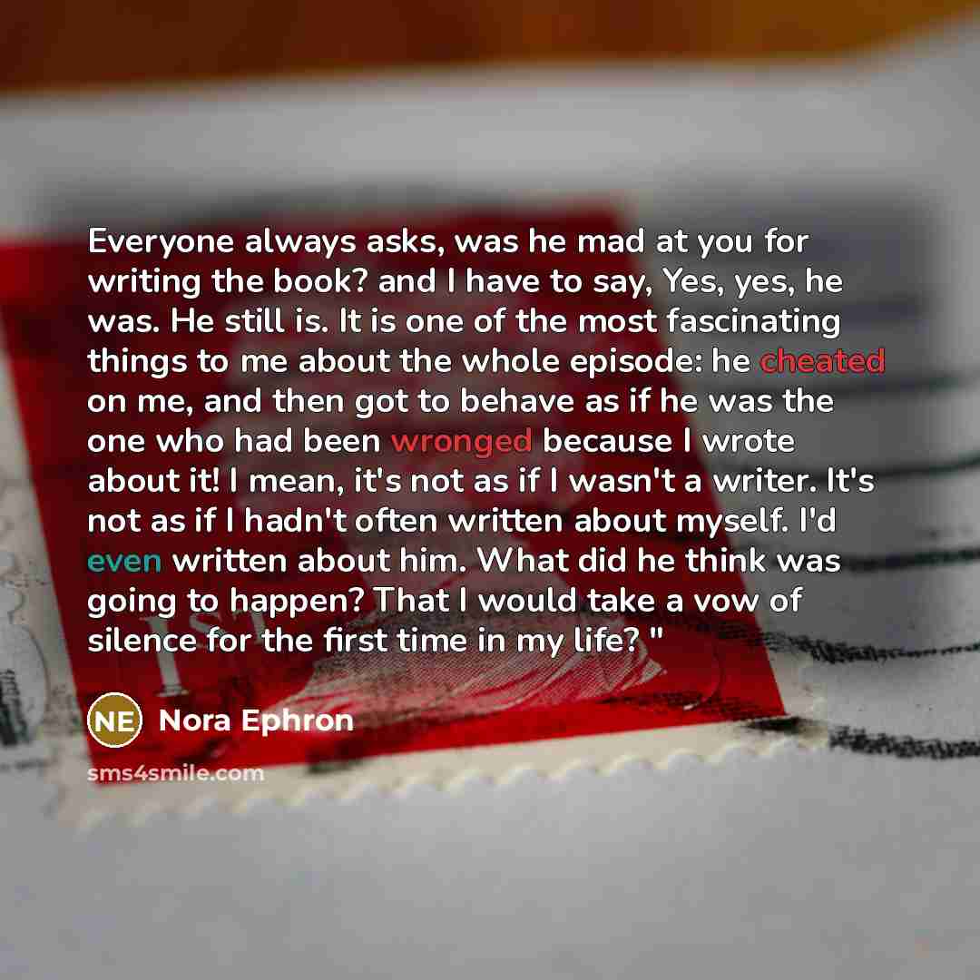 “Everyone always asks, was he mad at you for writing the book? and I have to say, Yes, yes, he was. He still is. It is one of the most fascinating things to me about the whole episode: he cheated on me, and then got to behave as if he was the one who had been wronged because I wrote about it! I…” quote by Nora Ephron