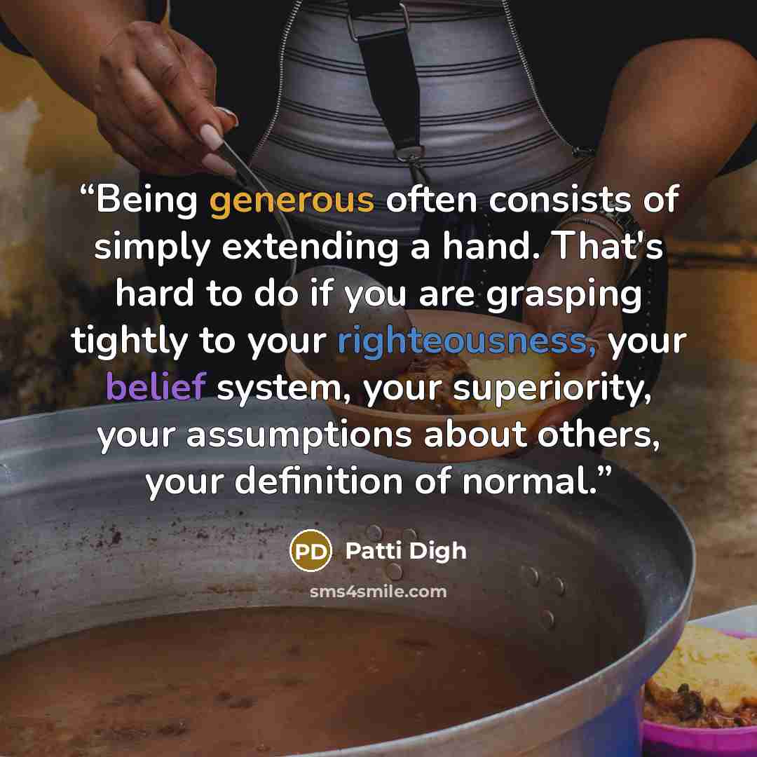 “Being generous often consists of simply extending a hand. That's hard to do if you are grasping tightly to your righteousness, your belief system, your superiority, your assumptions about others, your definition of normal.” quote by Patti Digh