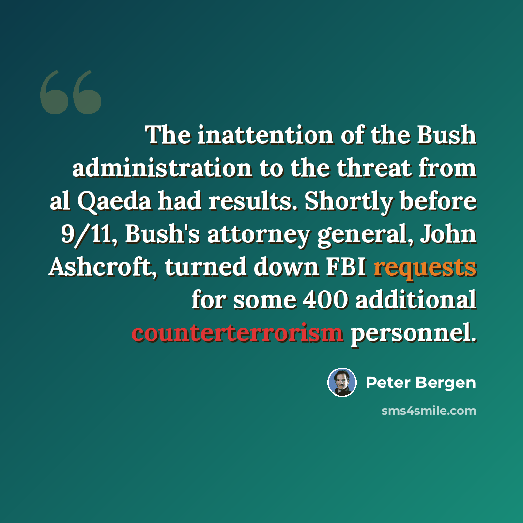 “The inattention of the Bush administration to the threat from al Qaeda had results. Shortly before 9/11, Bush's attorney general, John Ashcroft, turned down FBI requests for some 400 additional counterterrorism personnel.” quote by Peter Bergen