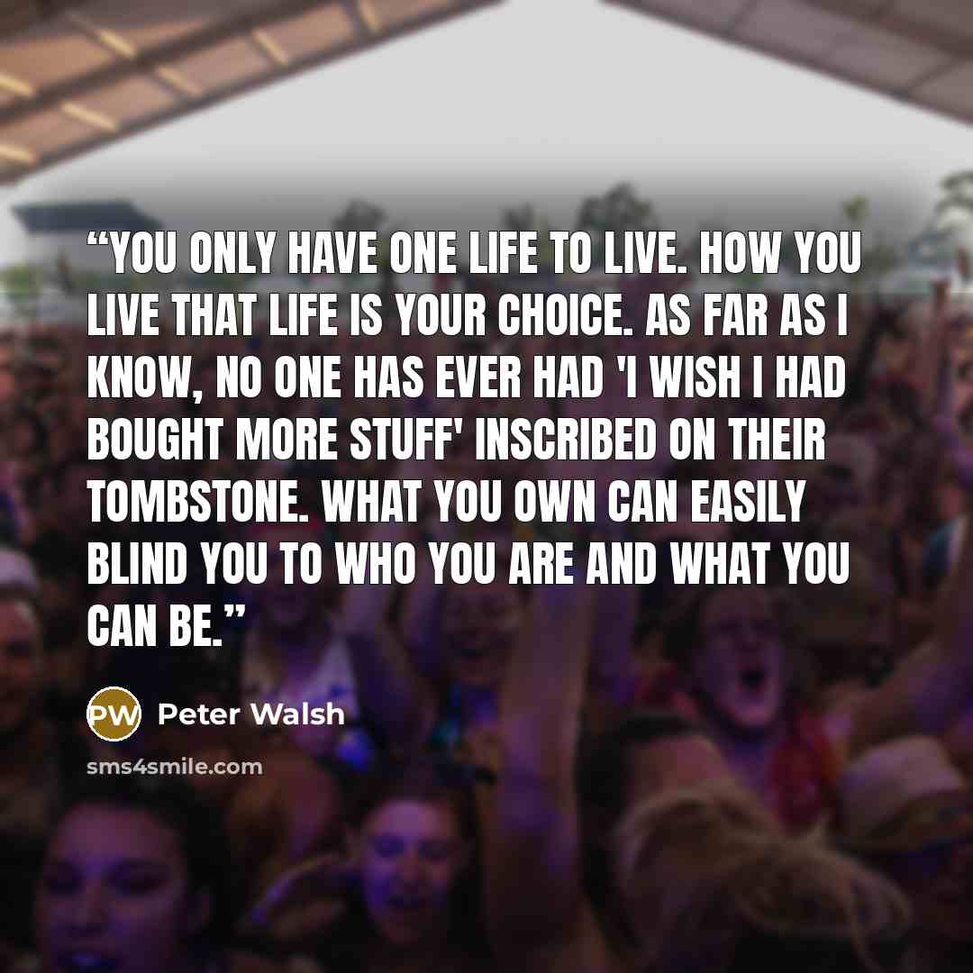 “You only have one life to live. How you live that life is your choice. As far as I know, no one has ever had 'I wish I had bought more stuff' inscribed on their tombstone. What you own can easily blind you to who you are and what you can be.” quote by Peter Walsh