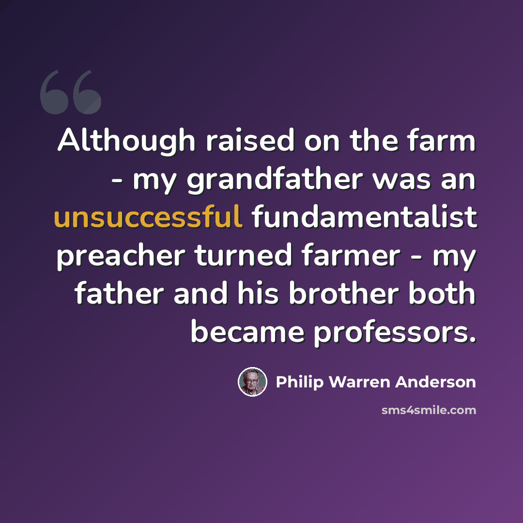 “Although raised on the farm - my grandfather was an unsuccessful fundamentalist preacher turned farmer - my father and his brother both became professors.” quote by Philip Warren Anderson