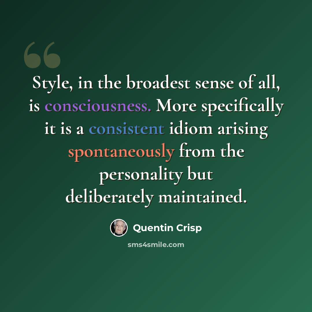 “Style, in the broadest sense of all, is consciousness. More specifically it is a consistent idiom arising spontaneously from the personality but deliberately maintained.” quote by Quentin Crisp