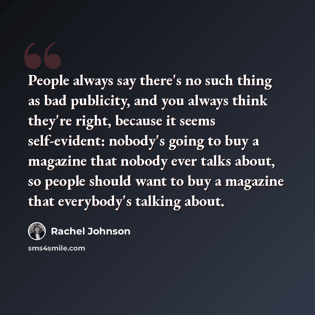 “People always say there's no such thing as bad publicity, and you always think they're right, because it seems self-evident: nobody's going to buy a magazine that nobody ever talks about, so people should want to buy a magazine that everybody's talking about.” quote by Rachel Johnson