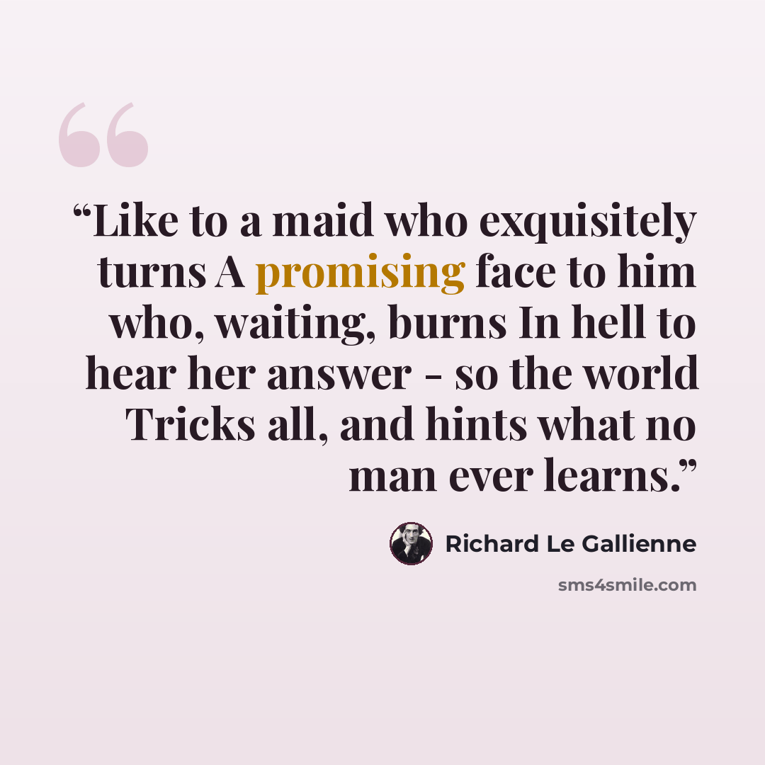 “Like to a maid who exquisitely turns A promising face to him who, waiting, burns In hell to hear her answer - so the world Tricks all, and hints what no man ever learns.” quote by Richard Le Gallienne