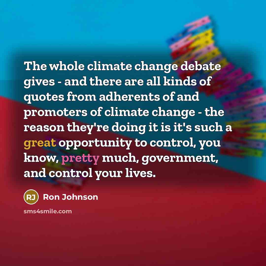 “The whole climate change debate gives - and there are all kinds of quotes from adherents of and promoters of climate change - the reason they're doing it is it's such a great opportunity to control, you know, pretty much, government, and control your lives.” quote by Ron Johnson