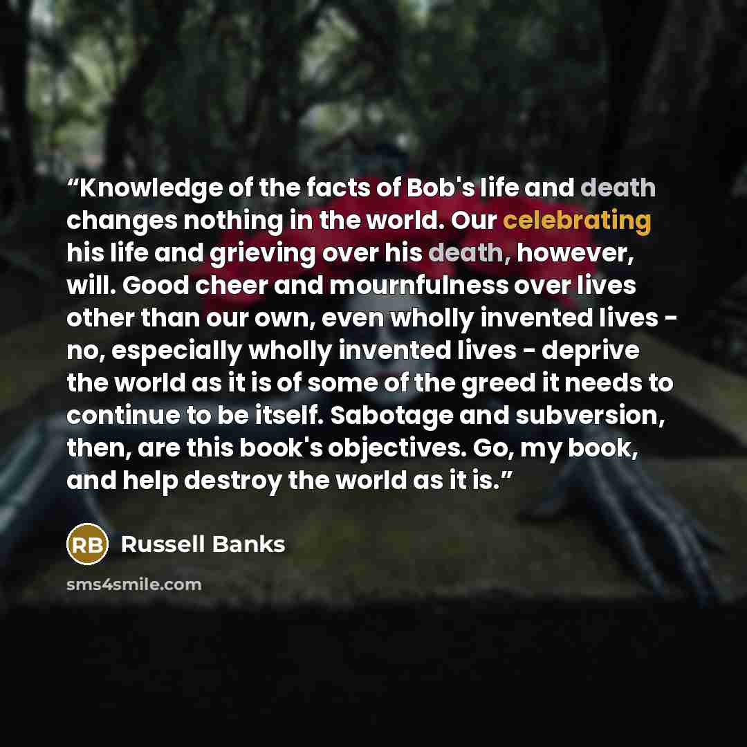 “Knowledge of the facts of Bob's life and death changes nothing in the world. Our celebrating his life and grieving over his death, however, will. Good cheer and mournfulness over lives other than our own, even wholly invented lives - no, especially wholly invented lives - deprive the world as it…” quote by Russell Banks