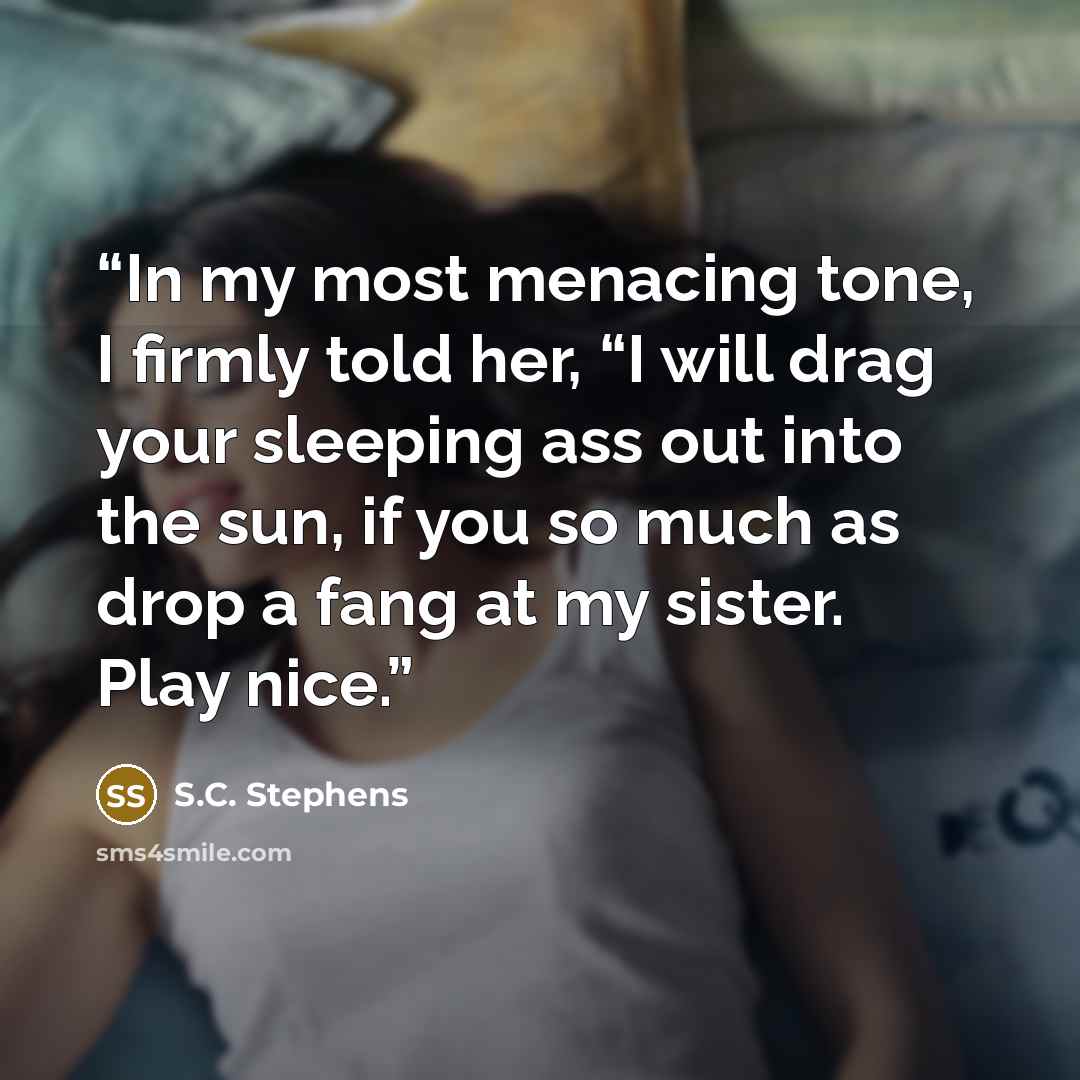 “In my most menacing tone, I firmly told her, “I will drag your sleeping ass out into the sun, if you so much as drop a fang at my sister. Play nice.” quote by S.C. Stephens
