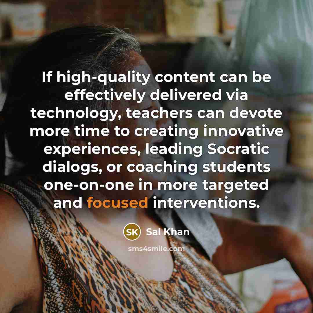 “If high-quality content can be effectively delivered via technology, teachers can devote more time to creating innovative experiences, leading Socratic dialogs, or coaching students one-on-one in more targeted and focused interventions.” quote by Sal Khan