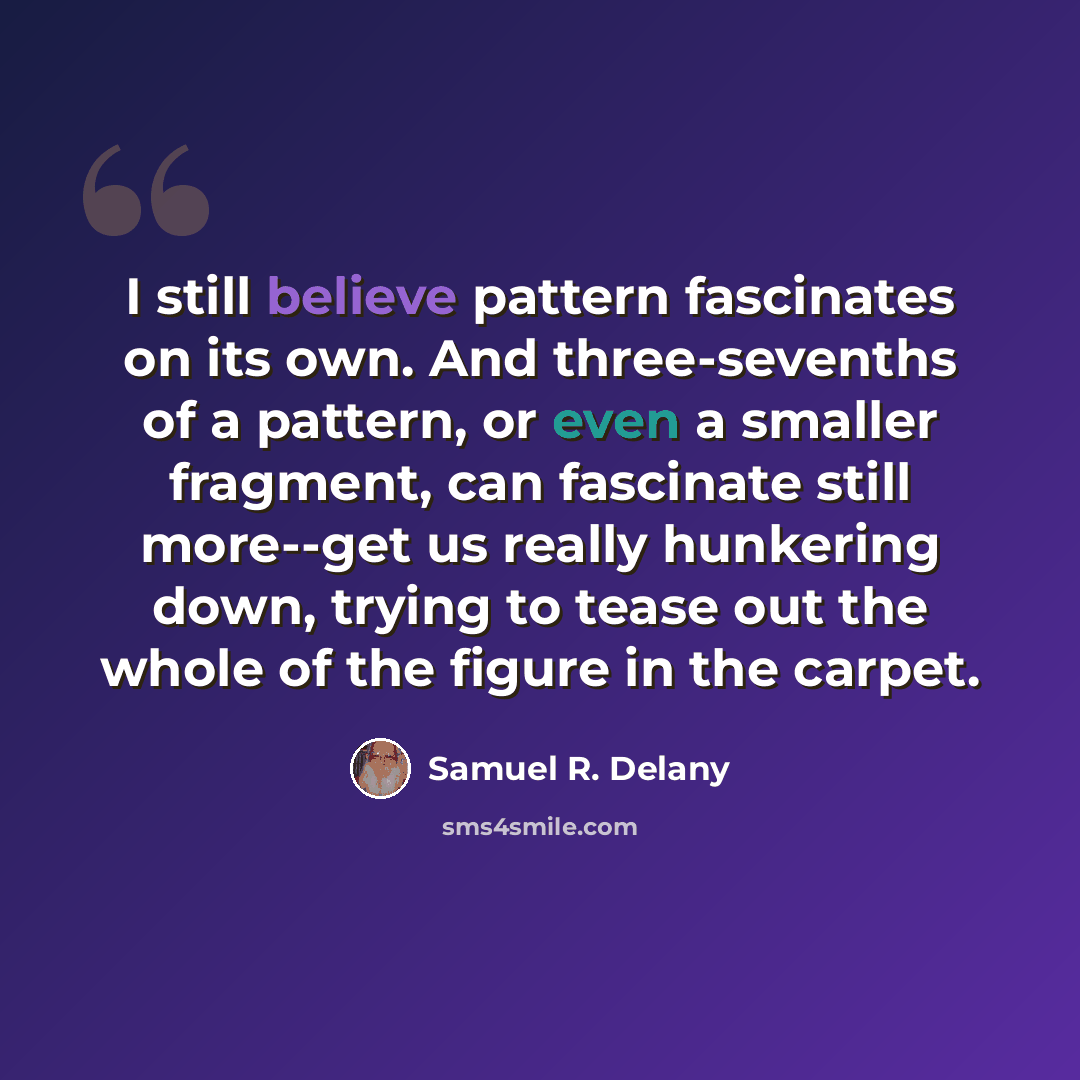 “I still believe pattern fascinates on its own. And three-sevenths of a pattern, or even a smaller fragment, can fascinate still more--get us really hunkering down, trying to tease out the whole of the figure in the carpet.” quote by Samuel R. Delany
