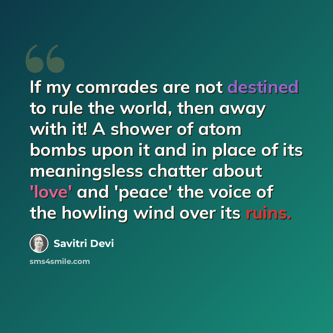 “If my comrades are not destined to rule the world, then away with it! A shower of atom bombs upon it and in place of its meaningsless chatter about 'love' and 'peace' the voice of the howling wind over its ruins.” quote by Savitri Devi