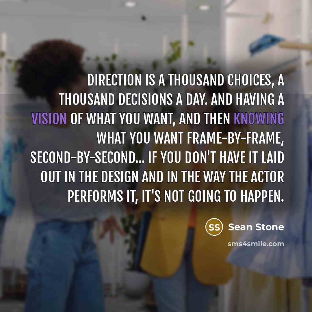 “Direction is a thousand choices, a thousand decisions a day. And having a vision of what you want, and then knowing what you want frame-by-frame, second-by-second... if you don't have it laid out in the design and in the way the actor performs it, it's not going to happen.” quote by Sean Stone