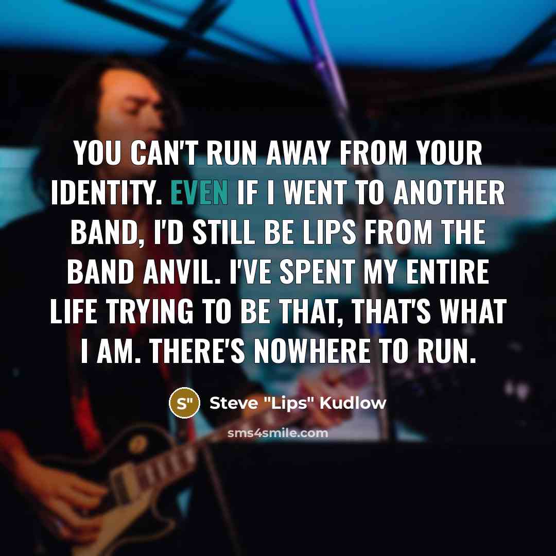 “You can't run away from your identity. Even if I went to another band, I'd still be Lips from the band Anvil. I've spent my entire life trying to be that, that's what I am. There's nowhere to run.” quote by Steve "Lips" Kudlow