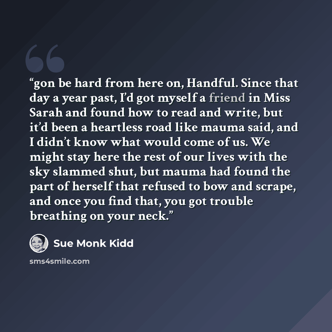“gon be hard from here on, Handful. Since that day a year past, I’d got myself a friend in Miss Sarah and found how to read and write, but it’d been a heartless road like mauma said, and I didn’t know what would come of us. We might stay here the rest of our lives with the sky slammed shut, but…” quote by Sue Monk Kidd
