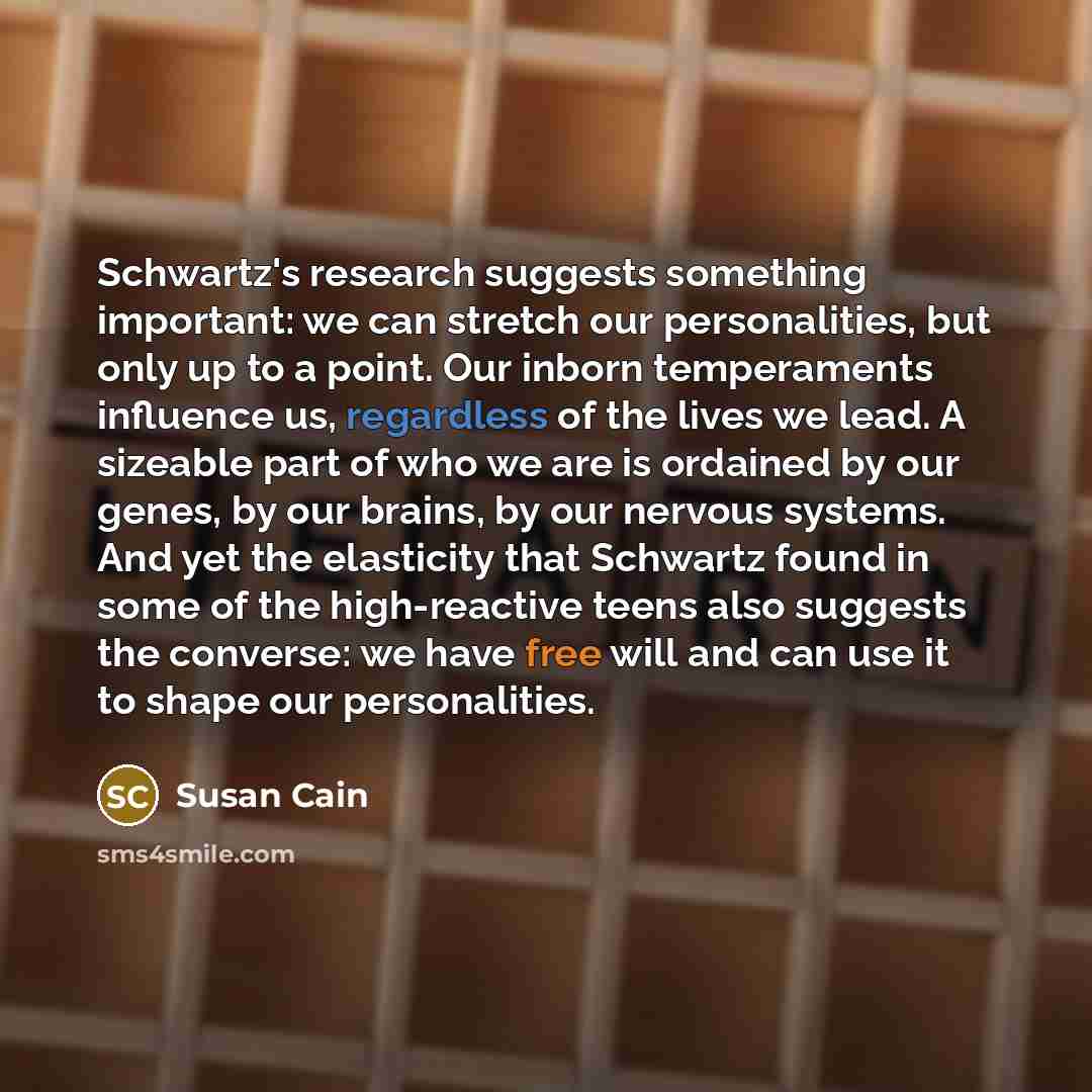 “Schwartz's research suggests something important: we can stretch our personalities, but only up to a point. Our inborn temperaments influence us, regardless of the lives we lead. A sizeable part of who we are is ordained by our genes, by our brains, by our nervous systems. And yet the elasticity…” quote by Susan Cain