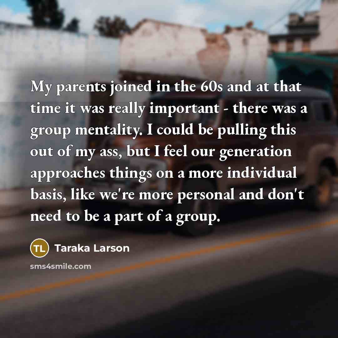 “My parents joined in the 60s and at that time it was really important - there was a group mentality. I could be pulling this out of my ass, but I feel our generation approaches things on a more individual basis, like we're more personal and don't need to be a part of a group.” quote by Taraka Larson