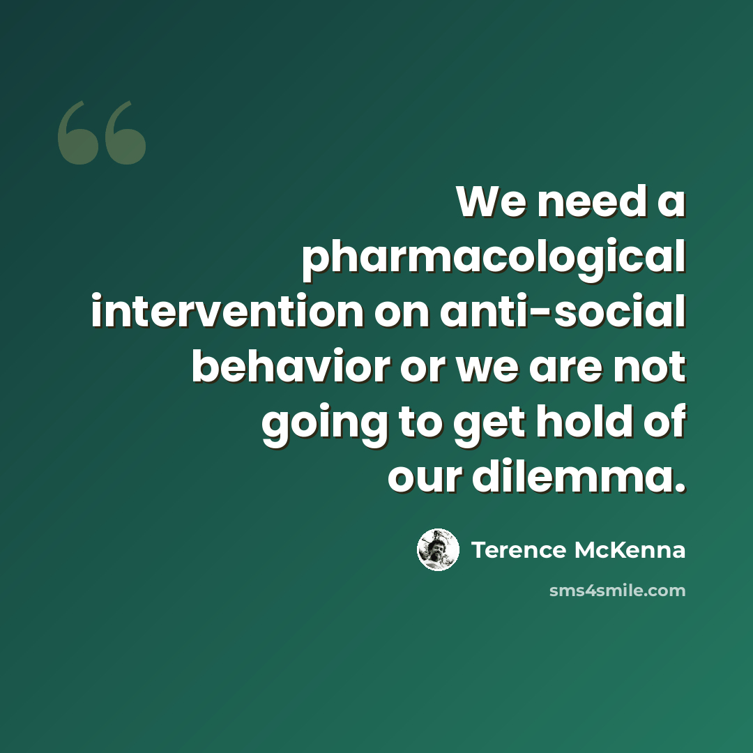 “We need a pharmacological intervention on anti-social behavior or we are not going to get hold of our dilemma.” quote by Terence McKenna