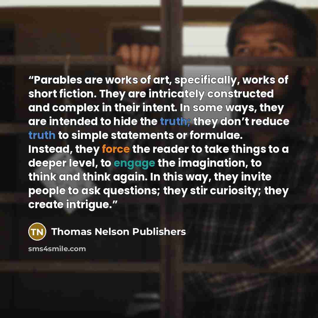 “Parables are works of art, specifically, works of short fiction. They are intricately constructed and complex in their intent. In some ways, they are intended to hide the truth; they don’t reduce truth to simple statements or formulae. Instead, they force the reader to take things to a deeper…” quote by Thomas Nelson Publishers